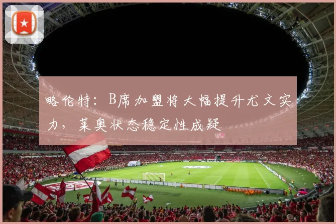 略伦特：B席加盟将大幅提升尤文实力，莱奥状态稳定性成疑