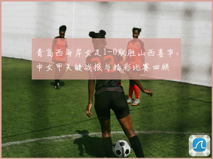 青岛西海岸女足1-0取胜山西喜华，中女甲关键战报与精彩比赛回顾