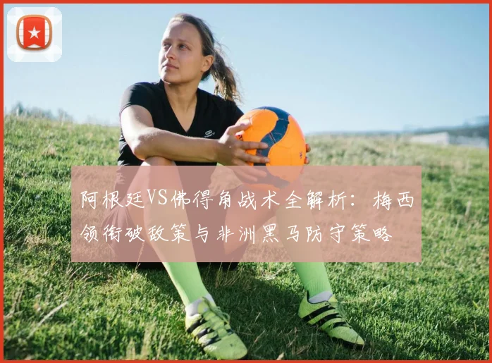 阿根廷VS佛得角战术全解析：梅西领衔破敌策与非洲黑马防守策略