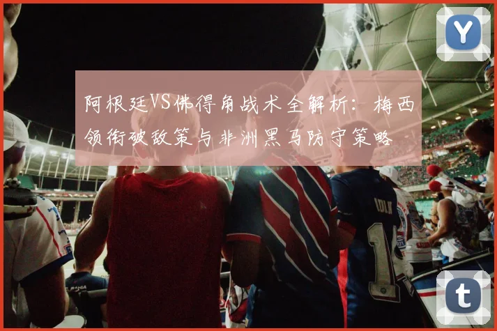 阿根廷VS佛得角战术全解析:梅西领衔破敌策与非洲黑马防守策略