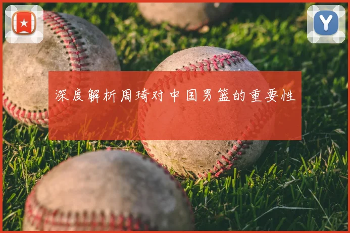 深度解析周琦对中国男篮的重要性