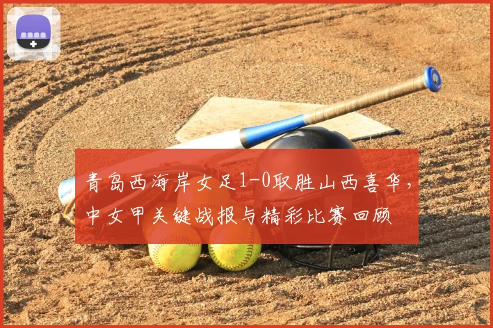 青岛西海岸女足1-0取胜山西喜华，中女甲关键战报与精彩比赛回顾