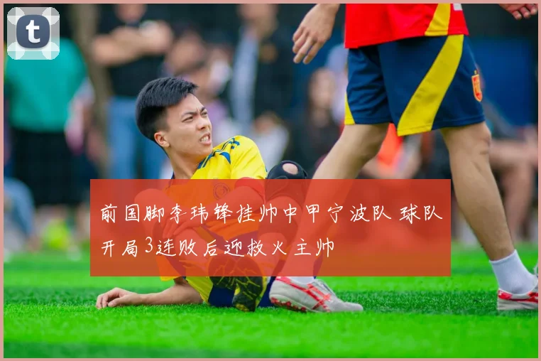 前国脚李玮锋挂帅中甲宁波队 球队开局3连败后迎救火主帅