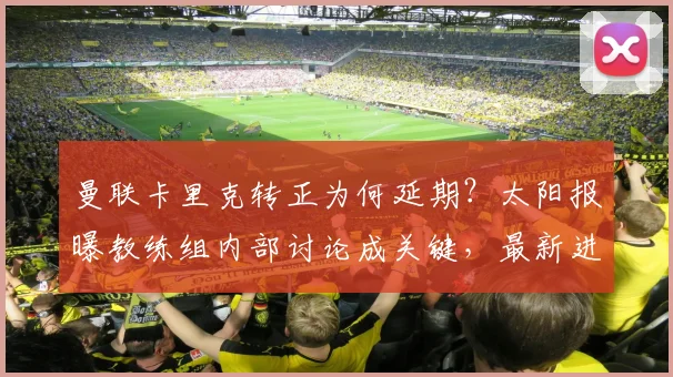 曼联卡里克转正为何延期？太阳报曝教练组内部讨论成关键，最新进展解读