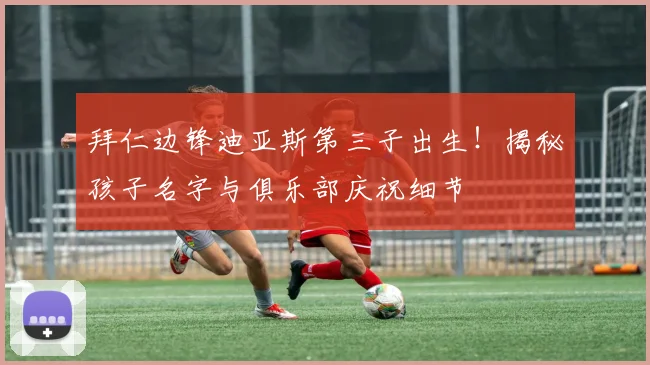 拜仁边锋迪亚斯第三子出生！揭秘孩子名字与俱乐部庆祝细节